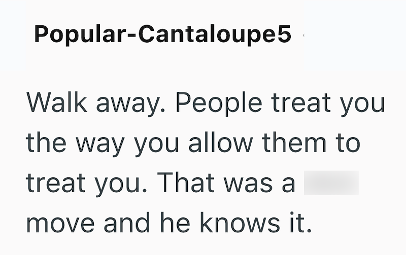 Popular-Cantaloupe5 Walk away. People treat you the way you allow them to treat you. That was a move and he knows it.