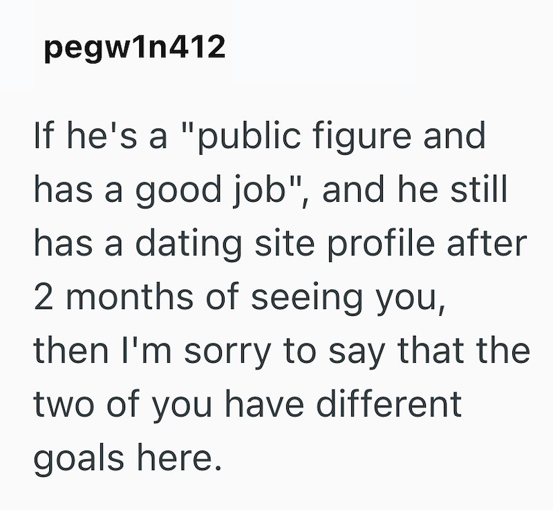 pegw1n412 If he's a "public figure and has a good job", and he still has a dating site profile after 2 months of seeing you, then I'm sorry to say that the two of you have different goals here.
