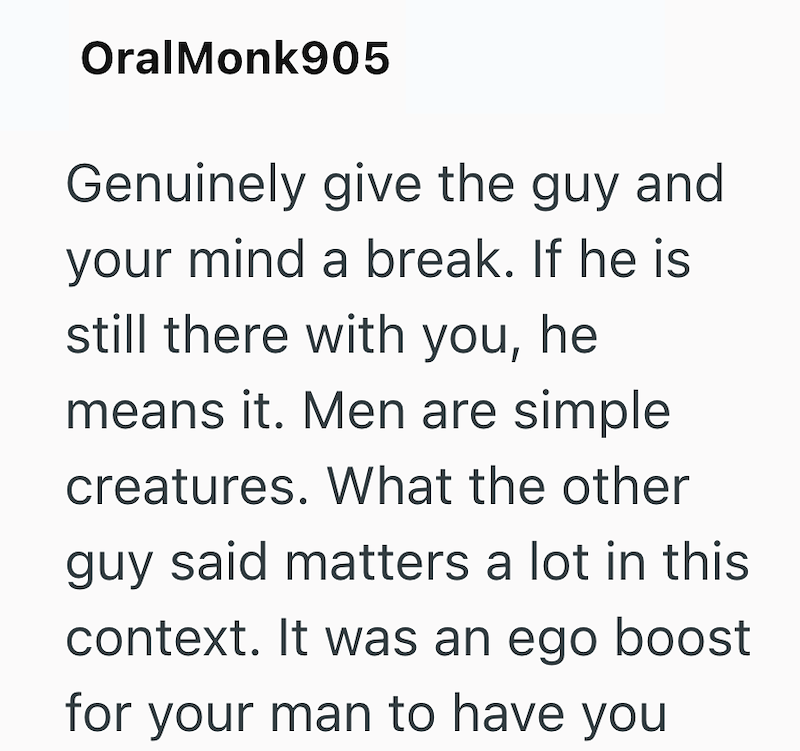 OralMonk905 Genuinely give the guy and your mind a break. If he is still there with you, he means it. Men are simple creatures. What the other guy said matters a lot in this context. It was an ego boost for your man to have you