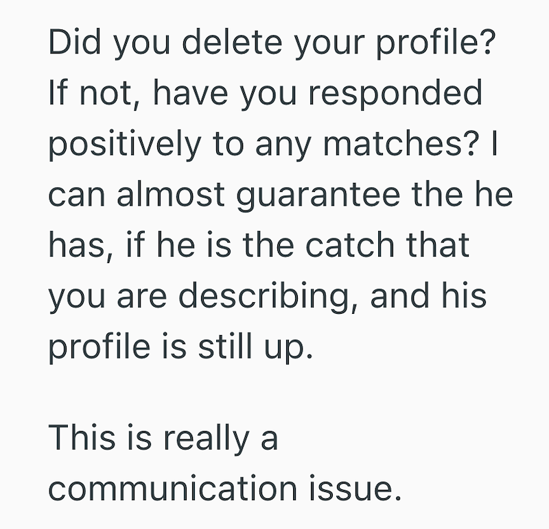Did you delete your profile? If not, have you responded positively to any matches? I can almost guarantee the he has, if he is the catch that you are describing, and his profile is still up. This is really a communication issue.
