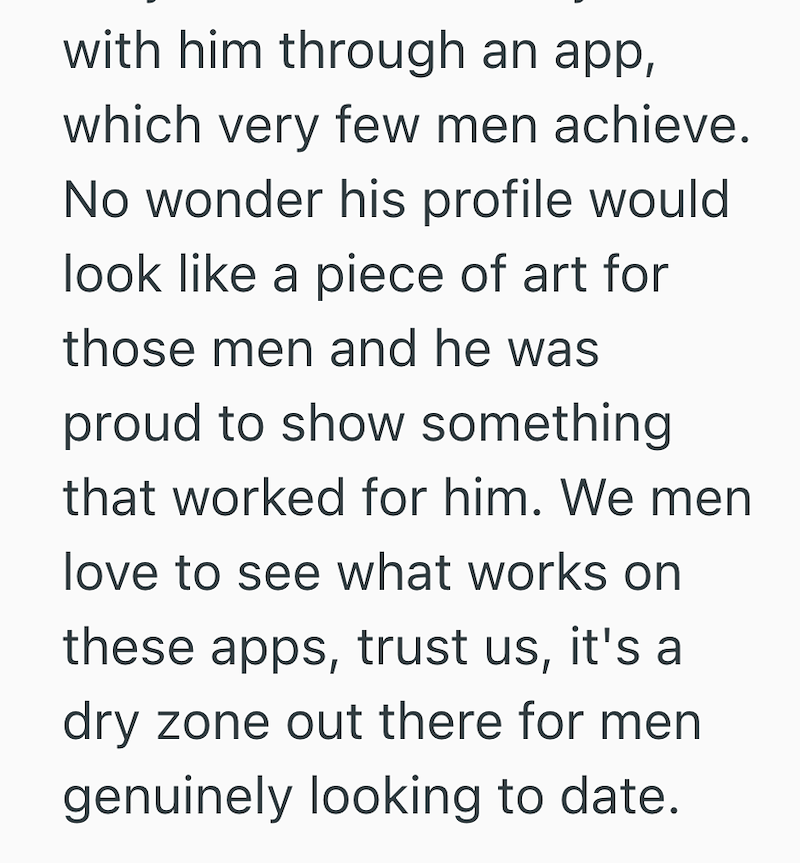 with him through an app, which very few men achieve. No wonder his profile would look like a piece of art for those men and he was proud to show something that worked for him. We men love to see what works on these apps, trust us, it's a dry zone out there for men genuinely looking to date.