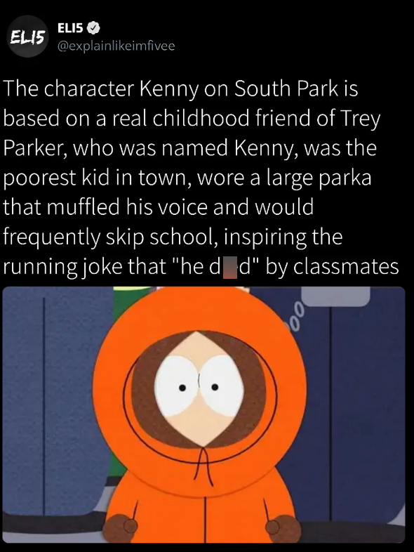 ELI5 ELI5 @explainlikeimfivee The character Kenny on South Park is based on a real childhood friend of Trey Parker, who was named Kenny, was the poorest kid in town, wore a large parka that muffled his voice and would frequently skip school, inspiring the running joke that "he d_d" by classmates