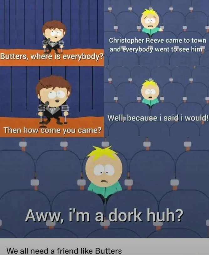 Butters, where is everybody? Christopher Reeve came to town and everybody went to see him. Then how come you came? Well, because i said i would! Aww, i'm a dork huh? We all need a friend like Butters