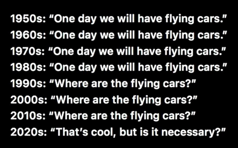 1950s: "One day we will have flying cars." 1960s: "One day we will have flying cars." 1970s: "One day we will have flying cars." 1980s: "One day we will have flying cars." 1990s: "Where are the flying cars?" 2000s: "Where are the flying cars?" 2010s: "Where are the flying cars?" 2020s: "That's cool, but is it necessary?"