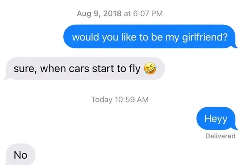 Aug 9, 2018 at 6:07 PM would you like to be my girlfriend? sure, when cars start to fly No Today 10:59 AM Heyy Delivered