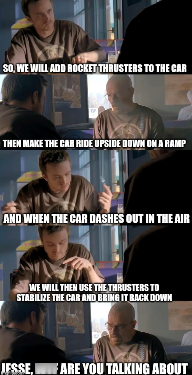 SO, WE WILL ADD ROCKET THRUSTERS TO THE CAR THEN MAKE THE CAR RIDE UPSIDE DOWN ON A RAMP AND WHEN THE CAR DASHES OUT IN THE AIR WE WILL THEN USE THE THRUSTERS TO STABILIZE THE CAR AND BRING IT BACK DOWN JESSE imgflip.com ARE YOU TALKING ABOUT