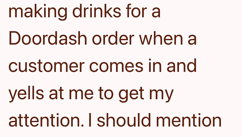 making drinks for a Doordash order when a customer comes in and yells at me to get my attention. I should mention