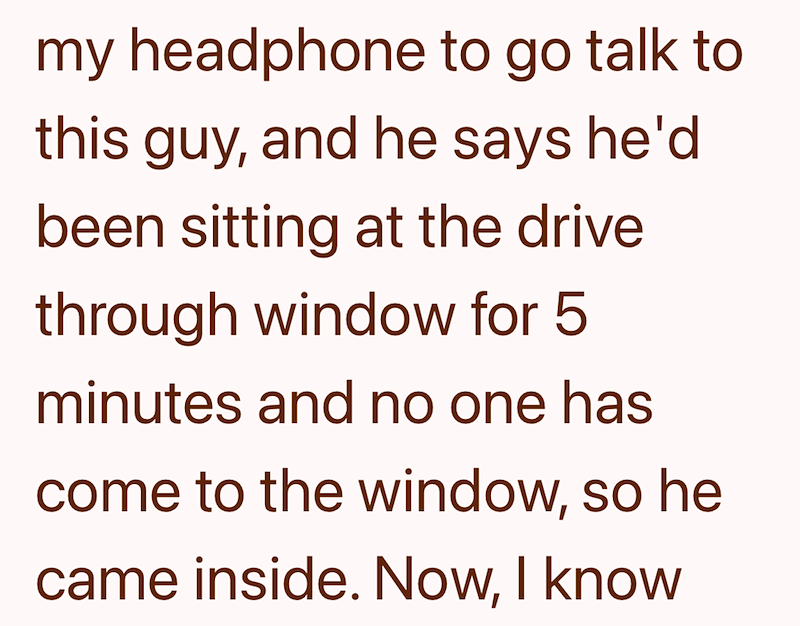 my headphone to go talk to this guy, and he says he'd been sitting at the drive through window for 5 minutes and no one has come to the window, so he came inside. Now, I know