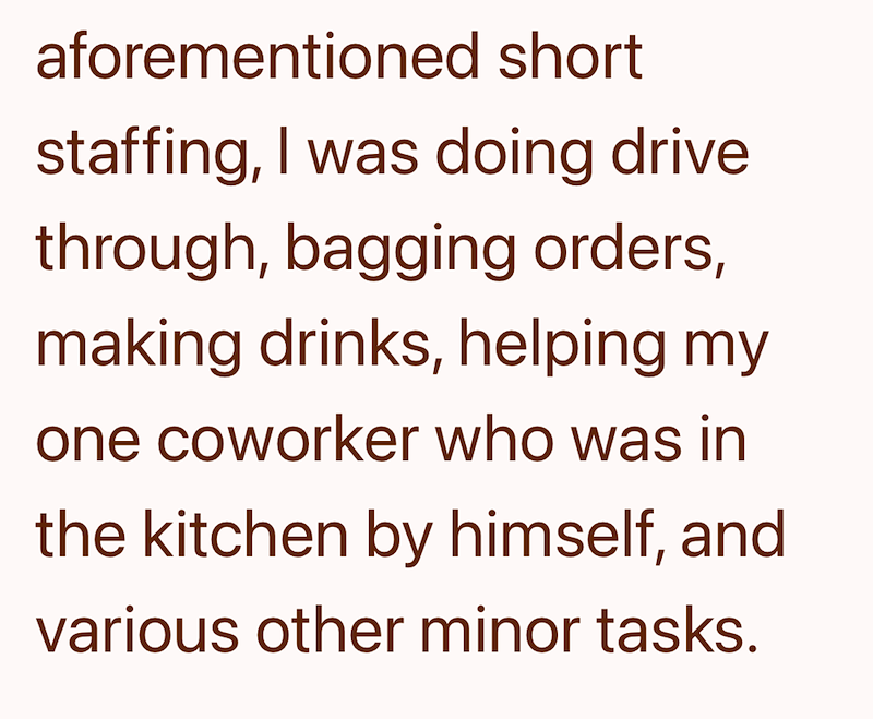 aforementioned short staffing, I was doing drive through, bagging orders, making drinks, helping my one coworker who was in the kitchen by himself, and various other minor tasks.