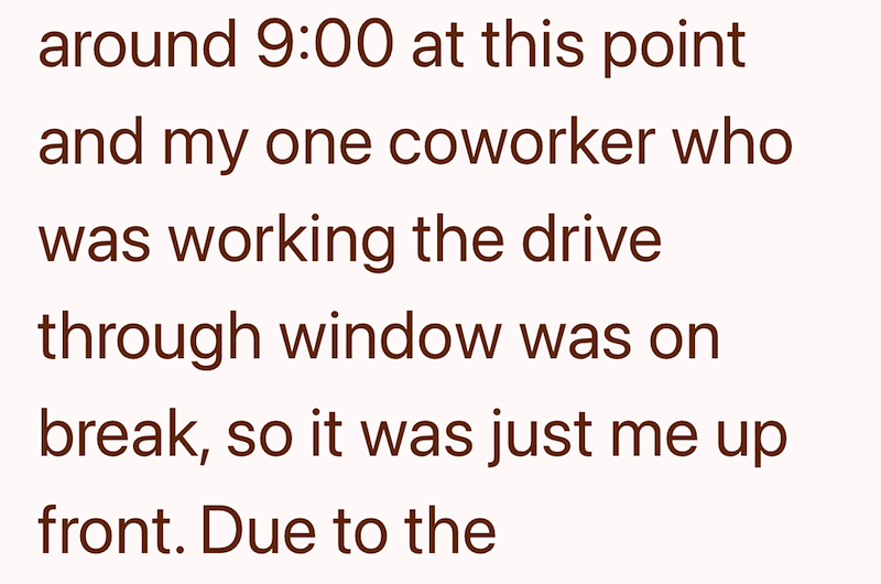 around 9:00 at this point and my one coworker who was working the drive through window was on break, so it was just me up front. Due to the