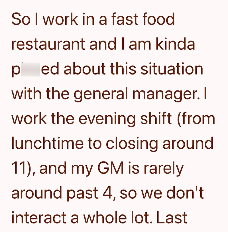 So I work in a fast food restaurant and I am kinda ped about this situation with the general manager. I work the evening shift (from lunchtime to closing around. 11), and my GM is rarely around past 4, so we don't interact a whole lot. Last