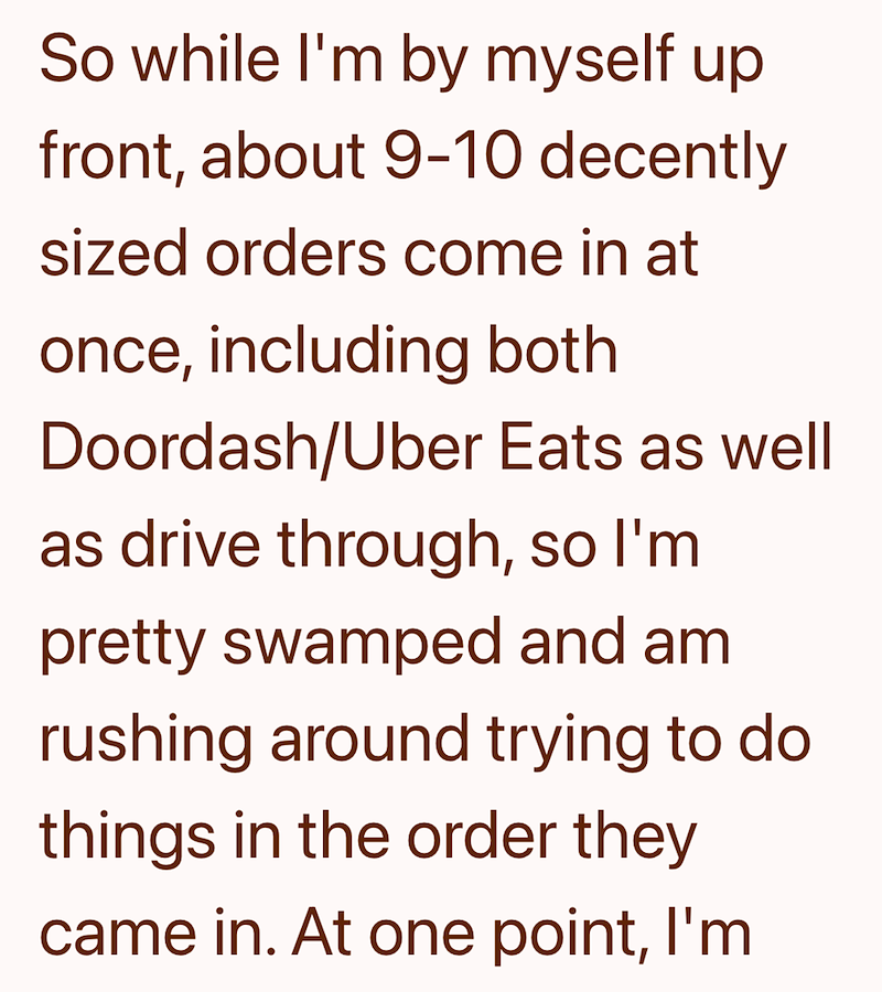 So while I'm by myself up front, about 9-10 decently sized orders come in at once, including both Doordash/Uber Eats as well as drive through, so I'm pretty swamped and am rushing around trying to do things in the order they came in. At one point, I'm