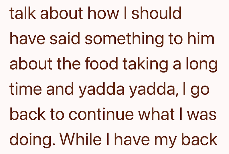 talk about how I should have said something to him about the food taking a long time and yadda yadda, I go back to continue what I was doing. While I have my back