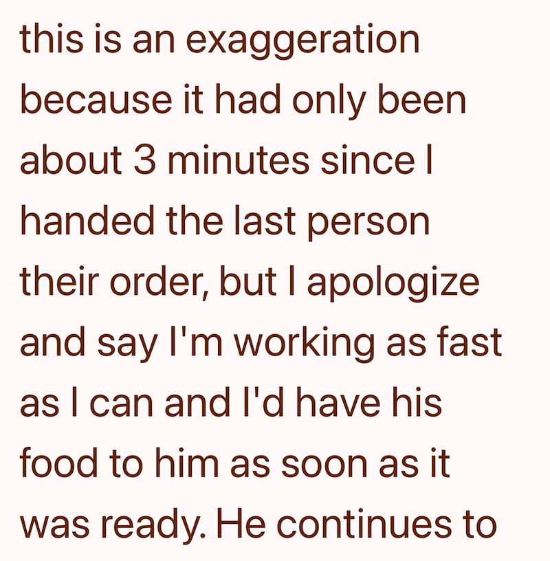 this is an exaggeration because it had only been about 3 minutes since I handed the last person their order, but I apologize and say I'm working as fast as I can and I'd have his food to him as soon as it was ready. He continues to