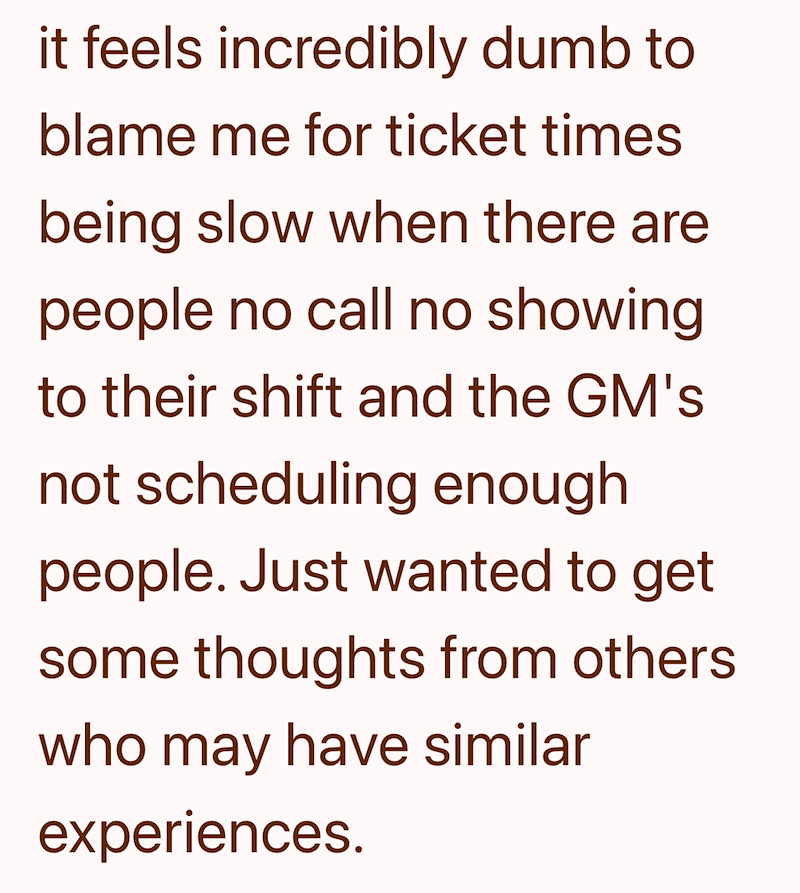 it feels incredibly dumb to blame me for ticket times being slow when there are people no call no showing to their shift and the GM's not scheduling enough people. Just wanted to get some thoughts from others who may have similar experiences.