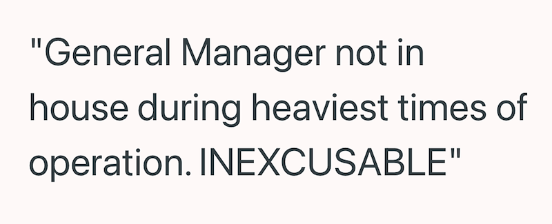 "General Manager not in house during heaviest times of operation. INEXCUSABLE"