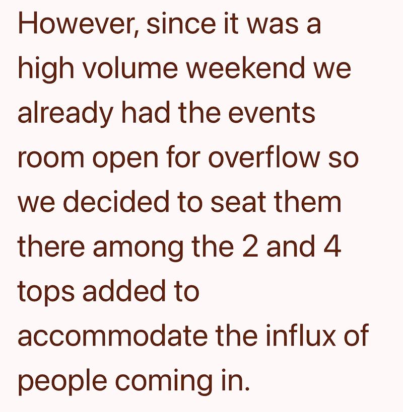 However, since it was a high volume weekend we already had the events room open for overflow so we decided to seat them there among the 2 and 4 tops added to accommodate the influx of people coming in.