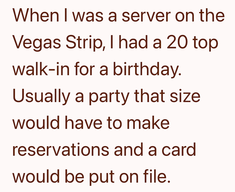 When I was a server on the Vegas Strip, I had a 20 top walk-in for a birthday. Usually a party that size would have to make reservations and a card would be put on file.