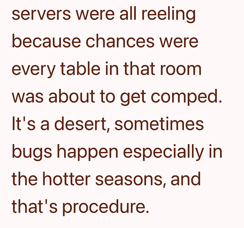 servers were all reeling because chances were every table in that room was about to get comped. It's a desert, sometimes bugs happen especially in the hotter seasons, and that's procedure.