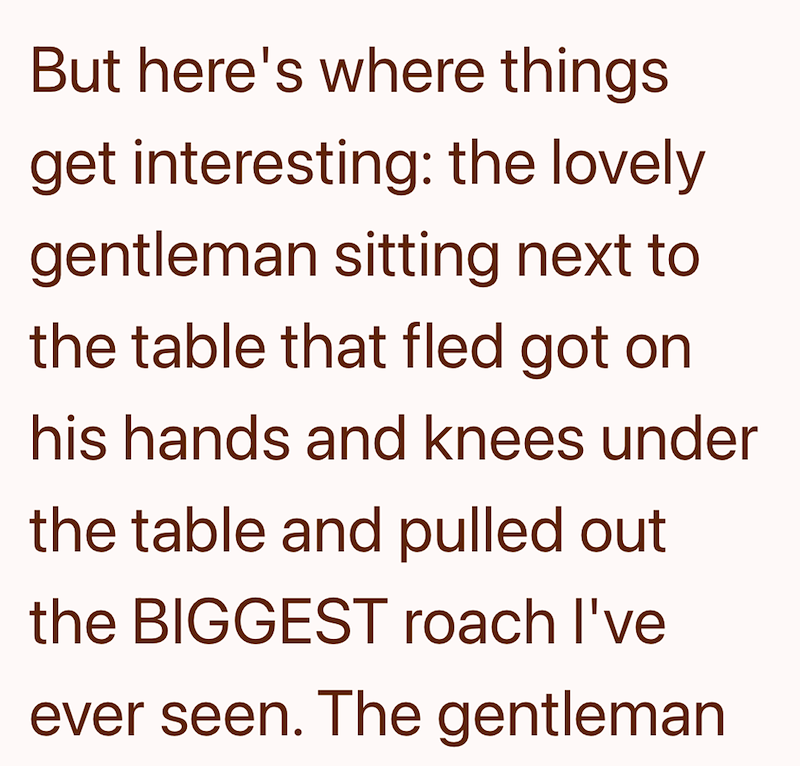 But here's where things get interesting: the lovely gentleman sitting next to the table that fled got on his hands and knees under the table and pulled out the BIGGEST roach I've ever seen. The gentleman