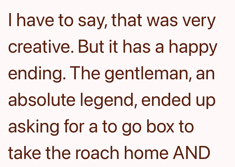 I have to say, that was very creative. But it has a happy ending. The gentleman, an absolute legend, ended up asking for a to go box to take the roach home AND