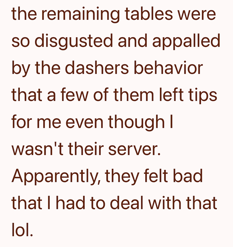 the remaining tables were so disgusted and appalled by the dashers behavior that a few of them left tips. for me even though I wasn't their server. Apparently, they felt bad. that I had to deal with that lol.