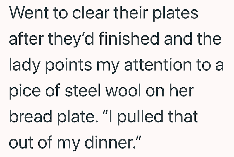 Went to clear their plates after they'd finished and the lady points my attention to a pice of steel wool on her bread plate. "I pulled that out of my dinner."