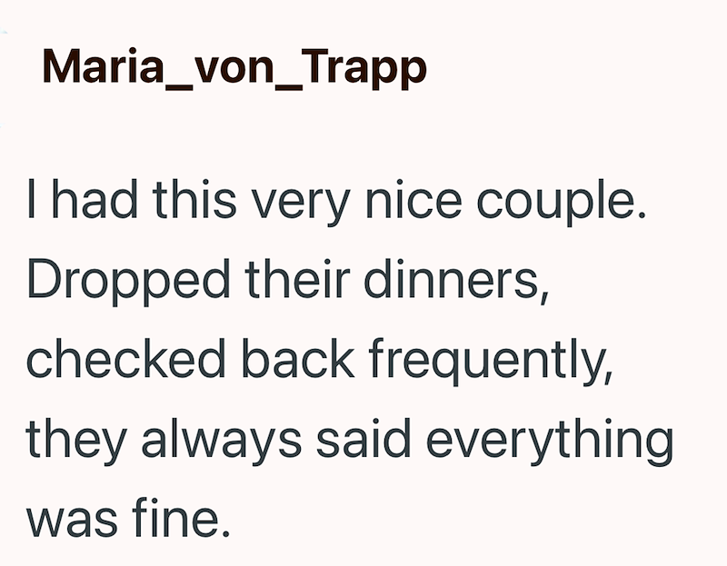 Maria_von_Trapp I had this very nice couple. Dropped their dinners, checked back frequently, they always said everything was fine.