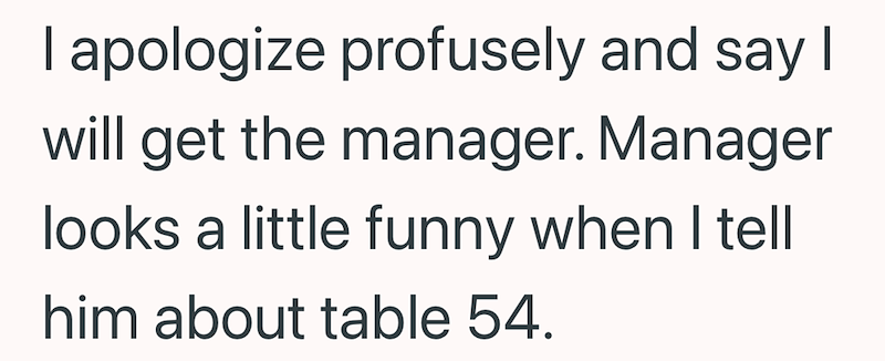 I apologize profusely and say I will get the manager. Manager looks a little funny when I tell him about table 54.