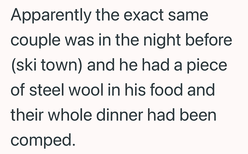 Apparently the exact same couple was in the night before (ski town) and he had a piece of steel wool in his food and their whole dinner had been comped.
