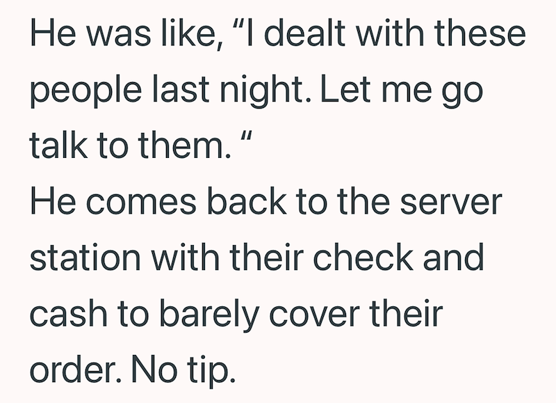 He was like, "I dealt with these people last night. Let me go talk to them.“ He comes back to the server station with their check and cash to barely cover their order. No tip.