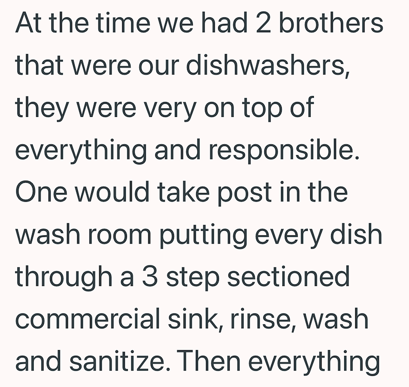 At the time we had 2 brothers that were our dishwashers, they were very on top of everything and responsible. One would take post in the wash room putting every dish through a 3 step sectioned commercial sink, rinse, wash and sanitize. Then everything