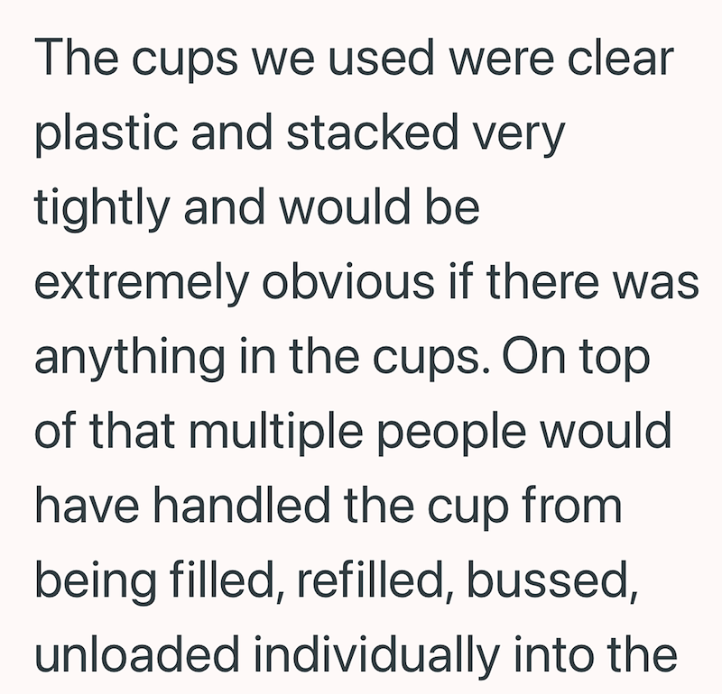 The cups we used were clear plastic and stacked very tightly and would be extremely obvious if there was anything in the cups. On top of that multiple people would have handled the cup from being filled, refilled, bussed, unloaded individually into the