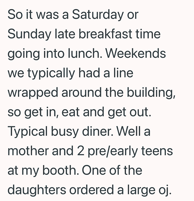 So it was a Saturday or Sunday late breakfast time going into lunch. Weekends we typically had a line wrapped around the building, so get in, eat and get out. Typical busy diner. Well a mother and 2 pre/early teens at my booth. One of the daughters ordered a large oj.