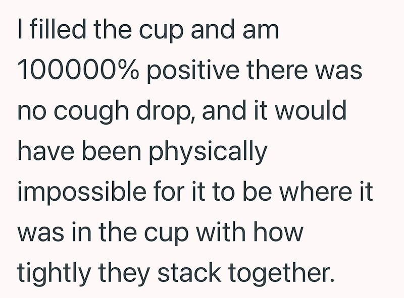 I filled the cup and am 100000% positive there was no cough drop, and it would have been physically impossible for it to be where it was in the cup with how tightly they stack together.