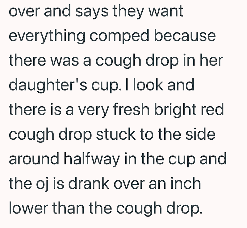 over and says they want everything comped because there was a cough drop in her daughter's cup. I look and there is a very fresh bright red cough drop stuck to the side around halfway in the cup and the oj is drank over an inch lower than the cough drop.