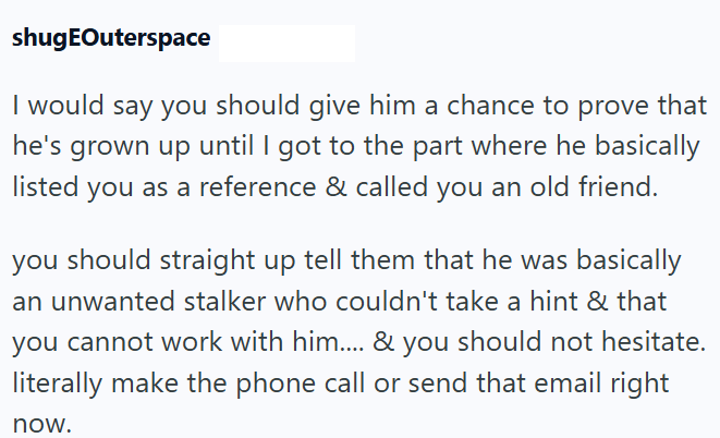 shugEOuterspace I would say you should give him a chance to prove that he's grown up until I got to the part where he basically listed you as a reference & called you an old friend. you should straight up tell them that he was basically an unwanted stalker who couldn't take a hint & that you cannot work with him.... & you should not hesitate. literally make the phone call or send that email right now.