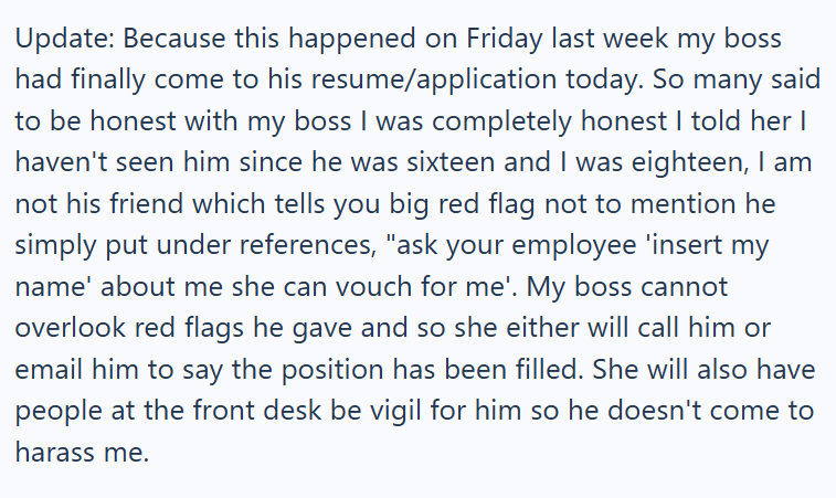 Update: Because this happened on Friday last week my boss had finally come to his resume/application today. So many said to be honest with my boss I was completely honest I told her I haven't seen him since he was sixteen and I was eighteen, I am not his friend which tells you big red flag not to mention he simply put under references, "ask your employee 'insert my name' about me she can vouch for me'. My boss cannot overlook red flags he gave and so she either will call him or email him to say