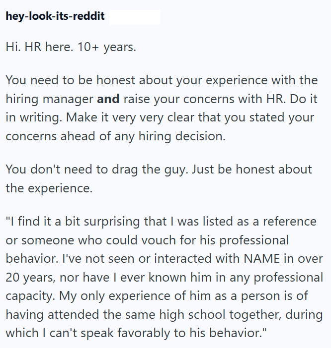 hey-look-its-reddit Hi. HR here. 10+ years. You need to be honest about your experience with the hiring manager and raise your concerns with HR. Do it in writing. Make it very very clear that you stated your concerns ahead of any hiring decision. You don't need to drag the guy. Just be honest about the experience. "I find it a bit surprising that I was listed as a reference or someone who could vouch for his professional behavior. I've not seen or interacted with NAME in over 20 years, nor have