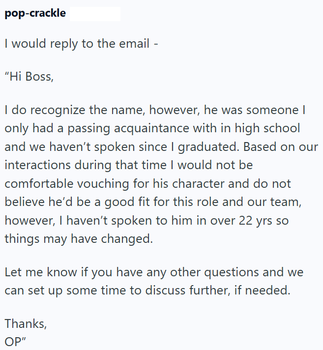 pop-crackle I would reply to the email - "Hi Boss, I do recognize the name, however, he was someone I only had a passing acquaintance with in high school and we haven't spoken since I graduated. Based on our interactions during that time I would not be comfortable vouching for his character and do not believe he'd be a good fit for this role and our team, however, I haven't spoken to him in over 22 yrs so things may have changed. Let me know if you have any other questions and we can set up some