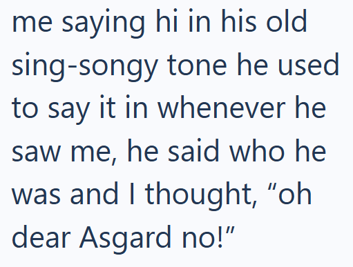 me saying hi in his old sing-songy tone he used to say it in whenever he saw me, he said who he was and I thought, "oh dear Asgard no!"