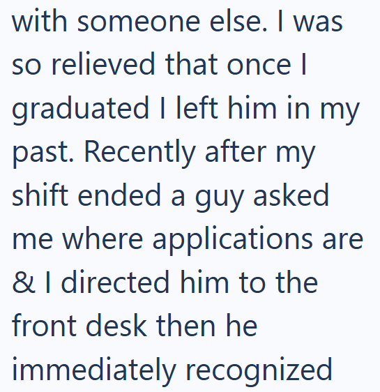 with someone else. I was so relieved that once I graduated I left him in my past. Recently after my shift ended a guy asked me where applications are & I directed him to the front desk then he immediately recognized