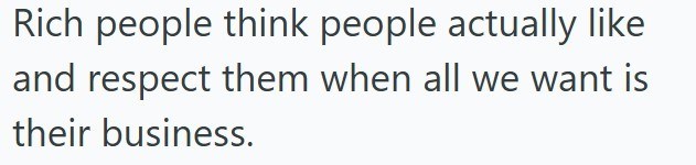 Rich people think people actually like and respect them when all we want is their business.