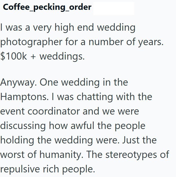 Coffee_pecking_order I was a very high end wedding photographer for a number of years. $100k + weddings. Anyway. One wedding in the Hamptons. I was chatting with the event coordinator and we were discussing how awful the people holding the wedding were. Just the worst of humanity. The stereotypes of repulsive rich people.