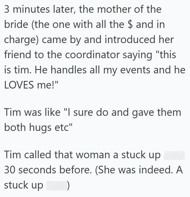 3 minutes later, the mother of the bride (the one with all the $ and in charge) came by and introduced her friend to the coordinator saying "this is tim. He handles all my events and he LOVES me!" Tim was like "I sure do and gave them both hugs etc" Tim called that woman a stuck up 30 seconds before. (She was indeed. A stuck up )