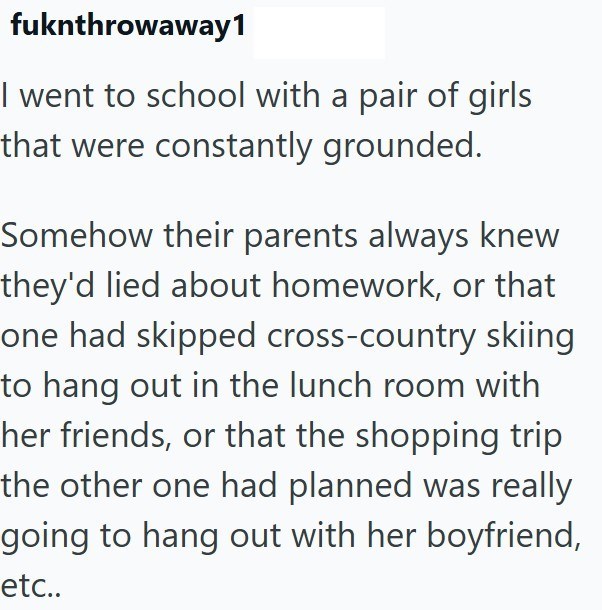 fuknthrowaway1 I went to school with a pair of girls that were constantly grounded. Somehow their parents always knew they'd lied about homework, or that one had skipped cross-country skiing to hang out in the lunch room with her friends, or that the shopping trip the other one had planned was really going to hang out with her boyfriend, etc..
