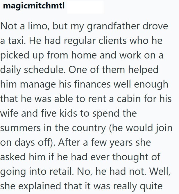 magicmitchmtl Not a limo, but my grandfather drove a taxi. He had regular clients who he picked up from home and work on a daily schedule. One of them helped him manage his finances well enough that he was able to rent a cabin for his wife and five kids to spend the summers in the country (he would join on days off). After a few years she asked him if he had ever thought of going into retail. No, he had not. Well, she explained that it was really quite