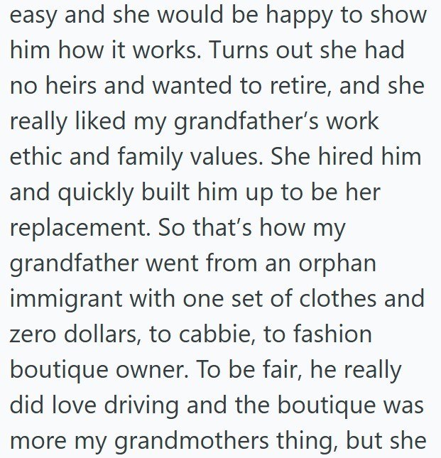 easy and she would be happy to show him how it works. Turns out she had no heirs and wanted to retire, and she really liked my grandfather's work ethic and family values. She hired him and quickly built him up to be her replacement. So that's how my grandfather went from an orphan immigrant with one set of clothes and zero dollars, to cabbie, to fashion boutique owner. To be fair, he really did love driving and the boutique was more my grandmothers thing, but she