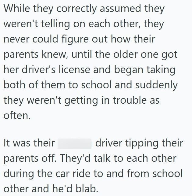 While they correctly assumed they weren't telling on each other, they never could figure out how their parents knew, until the older one got her driver's license and began taking both of them to school and suddenly they weren't getting in trouble as often. It was their driver tipping their parents off. They'd talk to each other during the car ride to and from school other and he'd blab.