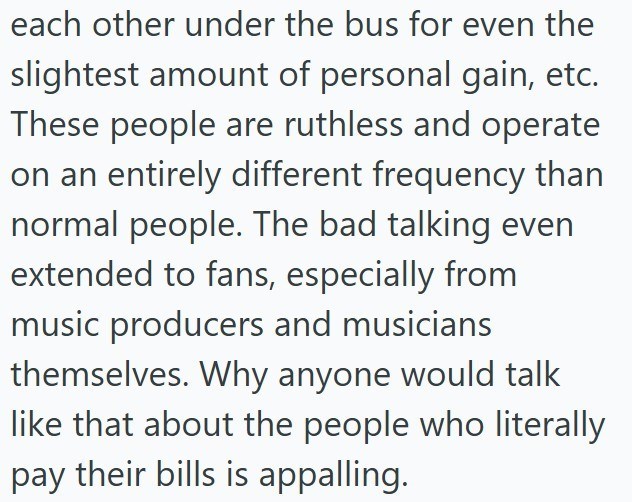 each other under the bus for even the slightest amount of personal gain, etc. These people are ruthless and operate on an entirely different frequency than normal people. The bad talking even extended to fans, especially from music producers and musicians themselves. Why anyone would talk like that about the people who literally pay their bills is appalling.